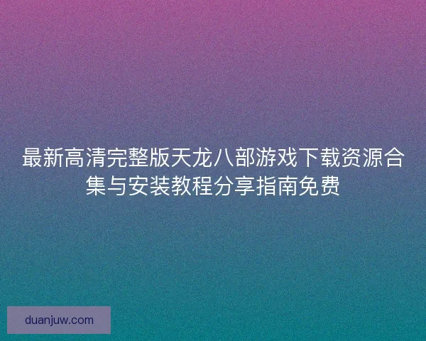 最新高清完整版天龙八部游戏下载资源合集与安装教程分享指南免费