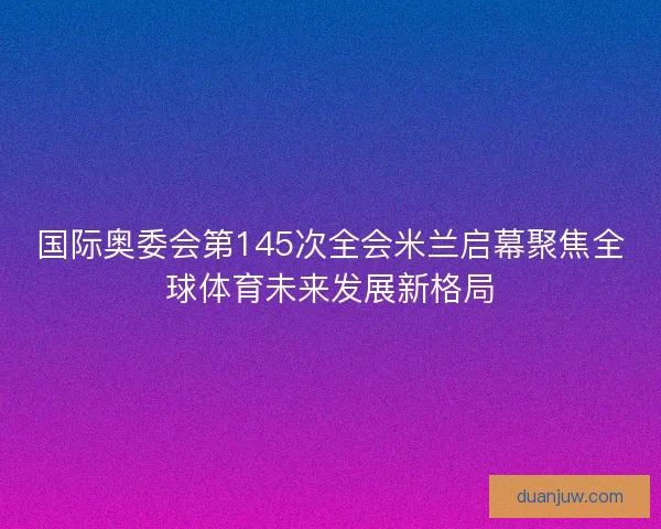 国际奥委会第145次全会米兰启幕聚焦全球体育未来发展新格局