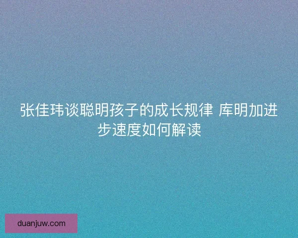 张佳玮谈聪明孩子的成长规律 库明加进步速度如何解读 张佳玮谈聪明孩子的成长规律 库明加进步速度如何解读
