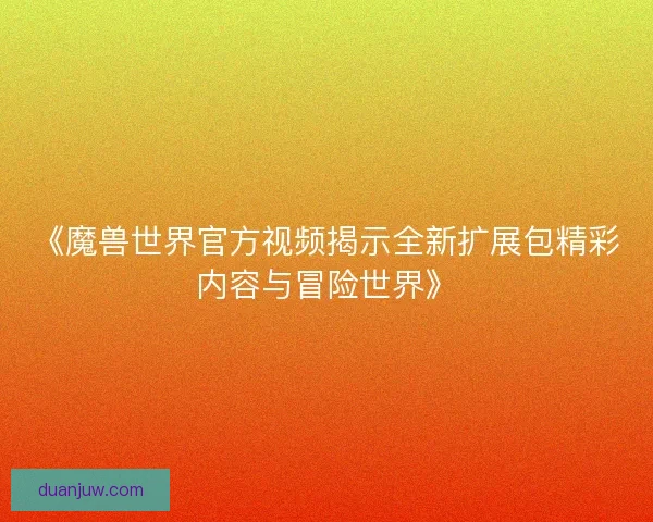 《魔兽世界官方视频揭示全新扩展包精彩内容与冒险世界》