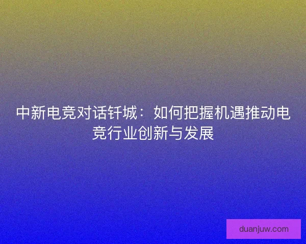 中新电竞对话钎城：如何把握机遇推动电竞行业创新与发展