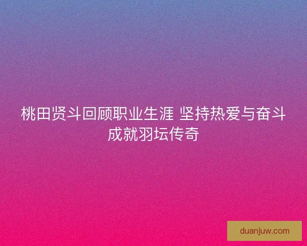 桃田贤斗回顾职业生涯 坚持热爱与奋斗成就羽坛传奇