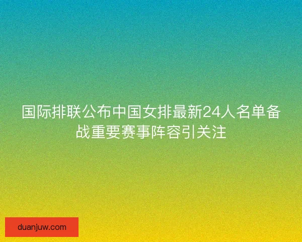 国际排联公布中国女排最新24人名单备战重要赛事阵容引关注